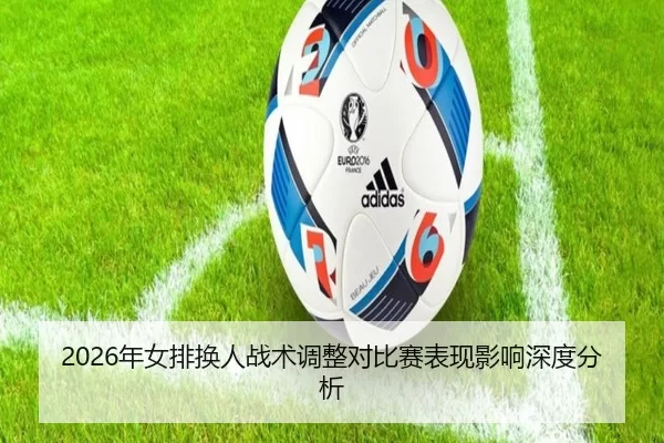 2026年女排换人战术调整对比赛表现影响深度分析