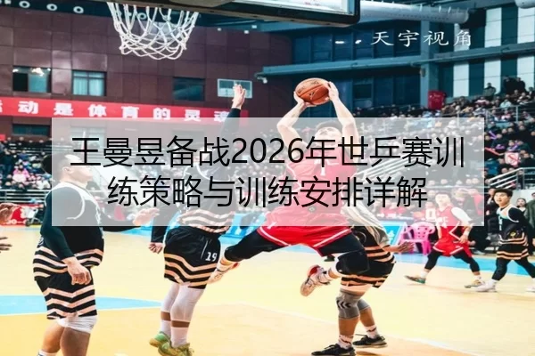 王曼昱备战2026年世乒赛训练策略与训练安排详解