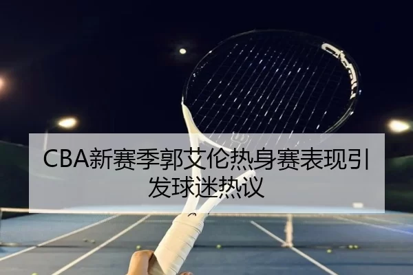 CBA新赛季郭艾伦热身赛表现引发球迷热议